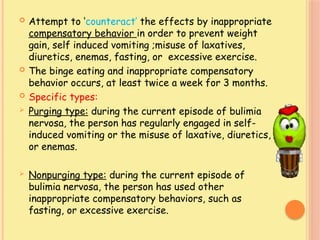  Attempt to ‘counteract’ the effects by inappropriate
compensatory behavior in order to prevent weight
gain, self induced vomiting ;misuse of laxatives,
diuretics, enemas, fasting, or excessive exercise.
 The binge eating and inappropriate compensatory
behavior occurs, at least twice a week for 3 months.
 Specific types:
 Purging type: during the current episode of bulimia
nervosa, the person has regularly engaged in self-
induced vomiting or the misuse of laxative, diuretics,
or enemas.
 Nonpurging type: during the current episode of
bulimia nervosa, the person has used other
inappropriate compensatory behaviors, such as
fasting, or excessive exercise.
 