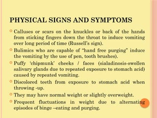 PHYSICAL SIGNS AND SYMPTOMS
 Calluses or scars on the knuckles or back of the hands
from sticking fingers down the throat to induce vomiting
over long period of time (Russell’s sign).
 Bulimics who are capable of “hand free purging” induce
the vomiting by the use of pen, tooth brushes).
 Puffy ‘chipmunk’ cheeks / faces (sialadinosis-swollen
salivary glands due to repeated exposure to stomach acid)
caused by repeated vomiting.
 Discolored teeth from exposure to stomach acid when
throwing -up.
 They may have normal weight or slightly overweight.
 Frequent fluctuations in weight due to alternating
episodes of binge –eating and purging.
 