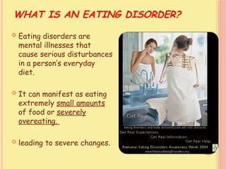 WHAT IS AN EATING DISORDER?
 Eating disorders are
mental illnesses that
cause serious disturbances
in a person’s everyday
diet.
 It can manifest as eating
extremely small amounts
of food or severely
overeating.
 leading to severe changes.
 