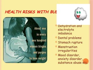 HEALTH RISKS WITH BULIMIA
 Dehydration and
electrolyte
imbalance
 Dental problems
 Stomach rupture
 Menstruation
irregularities
 Mood disorder,
anxiety disorder,
substance abuse etc.
 