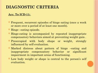DIAGNOSTIC CRITERIA
Acc. To ICD-11:
 Frequent, recurrent episodes of binge eating (once a week
or more over a period of at least one month).
 Binge –eating episode.
 Binge-eating is accompanied by repeated inappropriate
compensatory behaviors aimed at preventing weight gain .
 Preoccupied with body shape or weight, strongly
influenced by self-evaluation.
 Marked distress about pattern of binge –eating and
inappropriate compensatory behavior or significant
impairment in important areas of functioning.
 Low body weight or shape is central to the person’s self
evaluation.
 