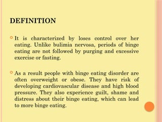DEFINITION
 It is characterized by loses control over her
eating. Unlike bulimia nervosa, periods of binge
eating are not followed by purging and excessive
exercise or fasting.
 As a result people with binge eating disorder are
often overweight or obese. They have risk of
developing cardiovascular disease and high blood
pressure. They also experience guilt, shame and
distress about their binge eating, which can lead
to more binge eating.
 