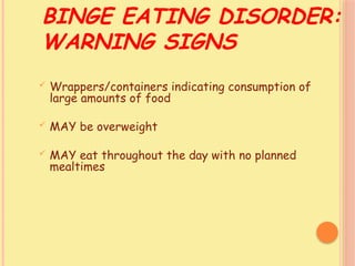 BINGE EATING DISORDER:
WARNING SIGNS
 Wrappers/containers indicating consumption of
large amounts of food
 MAY be overweight
 MAY eat throughout the day with no planned
mealtimes
 