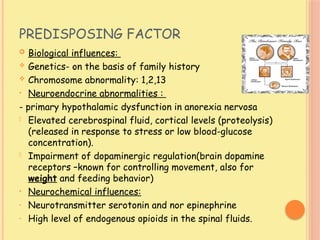 PREDISPOSING FACTOR
 Biological influences:
 Genetics- on the basis of family history
 Chromosome abnormality: 1,2,13
• Neuroendocrine abnormalities :
- primary hypothalamic dysfunction in anorexia nervosa
- Elevated cerebrospinal fluid, cortical levels (proteolysis)
(released in response to stress or low blood-glucose
concentration).
- Impairment of dopaminergic regulation(brain dopamine
receptors –known for controlling movement, also for
weight and feeding behavior)
• Neurochemical influences:
- Neurotransmitter serotonin and nor epinephrine
- High level of endogenous opioids in the spinal fluids.
 