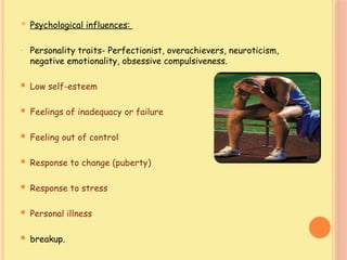 Psychological influences:
- Personality traits- Perfectionist, overachievers, neuroticism,
negative emotionality, obsessive compulsiveness.
 Low self-esteem
 Feelings of inadequacy or failure
 Feeling out of control
 Response to change (puberty)
 Response to stress
 Personal illness
 breakup.
 