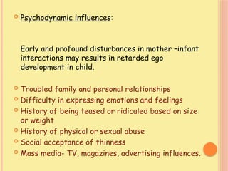  Psychodynamic influences:
Early and profound disturbances in mother –infant
interactions may results in retarded ego
development in child.
 Troubled family and personal relationships
 Difficulty in expressing emotions and feelings
 History of being teased or ridiculed based on size
or weight
 History of physical or sexual abuse
 Social acceptance of thinness
 Mass media- TV, magazines, advertising influences.
 