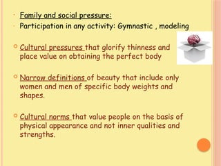 • Family and social pressure:
- Participation in any activity: Gymnastic , modeling
 Cultural pressures that glorify thinness and
place value on obtaining the perfect body
 Narrow definitions of beauty that include only
women and men of specific body weights and
shapes.
 Cultural norms that value people on the basis of
physical appearance and not inner qualities and
strengths.
 