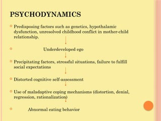 PSYCHODYNAMICS
 Predisposing factors such as genetics, hypothalamic
dysfunction, unresolved childhood conflict in mother-child
relationship.
 Underdeveloped ego
 Precipitating factors, stressful situations, failure to fulfill
social expectations
 Distorted cognitive self-assessment
 Use of maladaptive coping mechanisms (distortion, denial,
regression, rationalization)
 Abnormal eating behavior
 