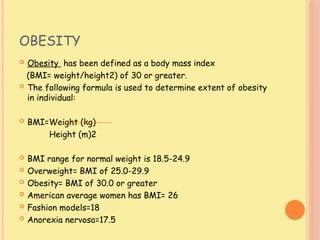 OBESITY
 Obesity has been defined as a body mass index
(BMI= weight/height2) of 30 or greater.
 The following formula is used to determine extent of obesity
in individual:
 BMI=Weight (kg)
Height (m)2
 BMI range for normal weight is 18.5-24.9
 Overweight= BMI of 25.0-29.9
 Obesity= BMI of 30.0 or greater
 American average women has BMI= 26
 Fashion models=18
 Anorexia nervosa=17.5
 
