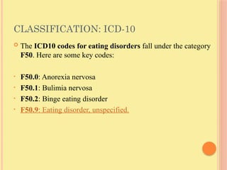 CLASSIFICATION: ICD-10
 The ICD10 codes for eating disorders fall under the category
F50. Here are some key codes:
• F50.0: Anorexia nervosa
• F50.1: Bulimia nervosa
• F50.2: Binge eating disorder
• F50.9: Eating disorder, unspecified.
 