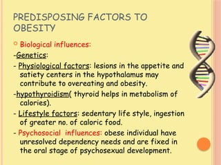 PREDISPOSING FACTORS TO
OBESITY
 Biological influences:
-Genetics:
- Physiological factors: lesions in the appetite and
satiety centers in the hypothalamus may
contribute to overeating and obesity.
-hypothyroidism( thyroid helps in metabolism of
calories).
- Lifestyle factors: sedentary life style, ingestion
of greater no. of caloric food.
- Psychosocial influences: obese individual have
unresolved dependency needs and are fixed in
the oral stage of psychosexual development.
 