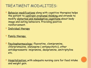 TREATMENT MODALITIES:
 Behavior modifications along with cognitive therapies helps
the patient to confront irrational thinking and strands to
modify distorted and maladaptive cognitions about body
image and eating behaviors. Providing positive
reinforcement.
 Individual therapy
 Family therapy
 Psychopharmacology: fluoxetine, clomipramine,
chlorpromazine, olanzapine ( antipsychotic), other
antidepressants: imipramine, desipramine, amitriptyline
etc.
 Hospitalization: with adequate nursing care for food intake
and weight gain.
 