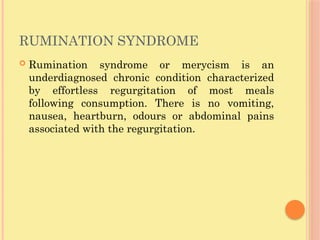 RUMINATION SYNDROME
 Rumination syndrome or merycism is an
underdiagnosed chronic condition characterized
by effortless regurgitation of most meals
following consumption. There is no vomiting,
nausea, heartburn, odours or abdominal pains
associated with the regurgitation.
 