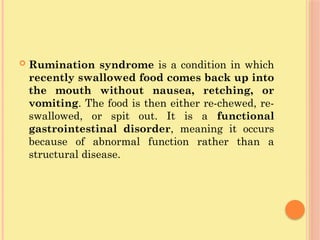  Rumination syndrome is a condition in which
recently swallowed food comes back up into
the mouth without nausea, retching, or
vomiting. The food is then either re-chewed, re-
swallowed, or spit out. It is a functional
gastrointestinal disorder, meaning it occurs
because of abnormal function rather than a
structural disease.
 