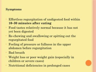 Symptoms
• Effortless regurgitation of undigested food within
10–30 minutes after eating
• Food tastes relatively normal because it has not
yet been digested
• Re-chewing and swallowing or spitting out the
regurgitated food
• Feeling of pressure or fullness in the upper
abdomen before regurgitation
• Bad breath
• Weight loss or poor weight gain (especially in
children or severe cases)
• Nutritional deficiencies in prolonged cases
 