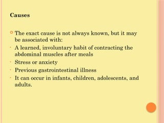 Causes
 The exact cause is not always known, but it may
be associated with:
• A learned, involuntary habit of contracting the
abdominal muscles after meals
• Stress or anxiety
• Previous gastrointestinal illness
• It can occur in infants, children, adolescents, and
adults.
 