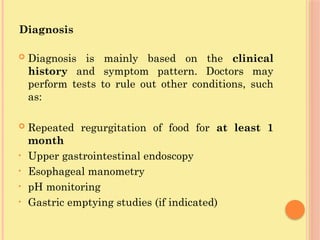 Diagnosis
 Diagnosis is mainly based on the clinical
history and symptom pattern. Doctors may
perform tests to rule out other conditions, such
as:
 Repeated regurgitation of food for at least 1
month
• Upper gastrointestinal endoscopy
• Esophageal manometry
• pH monitoring
• Gastric emptying studies (if indicated)
 