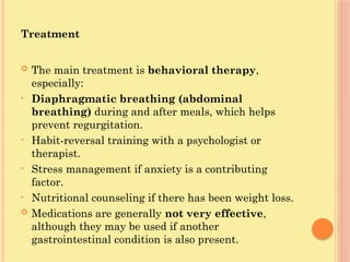 Treatment
 The main treatment is behavioral therapy,
especially:
• Diaphragmatic breathing (abdominal
breathing) during and after meals, which helps
prevent regurgitation.
• Habit-reversal training with a psychologist or
therapist.
• Stress management if anxiety is a contributing
factor.
• Nutritional counseling if there has been weight loss.
 Medications are generally not very effective,
although they may be used if another
gastrointestinal condition is also present.
 