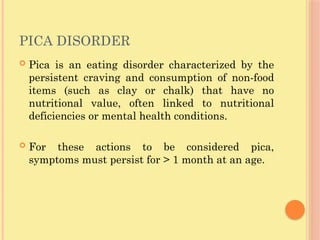 PICA DISORDER
 Pica is an eating disorder characterized by the
persistent craving and consumption of non-food
items (such as clay or chalk) that have no
nutritional value, often linked to nutritional
deficiencies or mental health conditions.
 For these actions to be considered pica,
symptoms must persist for > 1 month at an age.
 