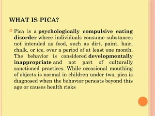 WHAT IS PICA?
 Pica is a psychologically compulsive eating
disorder where individuals consume substances
not intended as food, such as dirt, paint, hair,
chalk, or ice, over a period of at least one month.
The behavior is considered developmentally
inappropriate and not part of culturally
sanctioned practices. While occasional mouthing
of objects is normal in children under two, pica is
diagnosed when the behavior persists beyond this
age or causes health risks
 