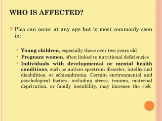 WHO IS AFFECTED?
 Pica can occur at any age but is most commonly seen
in:
 Young children, especially those over two years old
 Pregnant women, often linked to nutritional deficiencies
 Individuals with developmental or mental health
conditions, such as autism spectrum disorder, intellectual
disabilities, or schizophrenia. Certain environmental and
psychological factors, including stress, trauma, maternal
deprivation, or family instability, may increase the risk
 