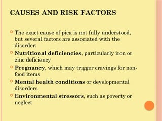 CAUSES AND RISK FACTORS
 The exact cause of pica is not fully understood,
but several factors are associated with the
disorder:
 Nutritional deficiencies, particularly iron or
zinc deficiency
 Pregnancy, which may trigger cravings for non-
food items
 Mental health conditions or developmental
disorders
 Environmental stressors, such as poverty or
neglect
 