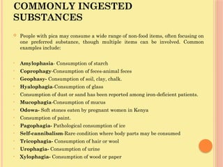 COMMONLY INGESTED
SUBSTANCES
 People with pica may consume a wide range of non-food items, often focusing on
one preferred substance, though multiple items can be involved. Common
examples include:
• Amylophasia- Consumption of starch
• Coprophagy-Consumption of feces-animal feces
• Geophasy- Consumption of soil, clay, chalk.
• Hyalophagia-Consumption of glass
• Consumption of dust or sand has been reported among iron-deficient patients.
• Mucophagia-Consumption of mucus
• Odowa- Soft stones eaten by pregnant women in Kenya
• Consumption of paint.
• Pagophagia- Pathological consumption of ice
• Self-cannibalism-Rare condition where body parts may be consumed
• Tricophagia- Consumption of hair or wool
• Urophagia- Consumption of urine
• Xylophagia- Consumption of wood or paper
 