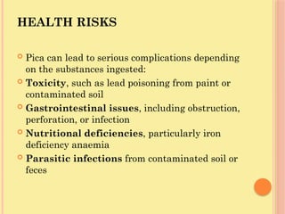HEALTH RISKS
 Pica can lead to serious complications depending
on the substances ingested:
 Toxicity, such as lead poisoning from paint or
contaminated soil
 Gastrointestinal issues, including obstruction,
perforation, or infection
 Nutritional deficiencies, particularly iron
deficiency anaemia
 Parasitic infections from contaminated soil or
feces
 
