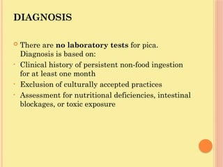 DIAGNOSIS
 There are no laboratory tests for pica.
Diagnosis is based on:
• Clinical history of persistent non-food ingestion
for at least one month
• Exclusion of culturally accepted practices
• Assessment for nutritional deficiencies, intestinal
blockages, or toxic exposure
 
