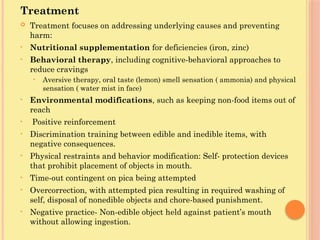 Treatment
 Treatment focuses on addressing underlying causes and preventing
harm:
• Nutritional supplementation for deficiencies (iron, zinc)
• Behavioral therapy, including cognitive-behavioral approaches to
reduce cravings
• Aversive therapy, oral taste (lemon) smell sensation ( ammonia) and physical
sensation ( water mist in face)
• Environmental modifications, such as keeping non-food items out of
reach
• Positive reinforcement
• Discrimination training between edible and inedible items, with
negative consequences.
• Physical restraints and behavior modification: Self- protection devices
that prohibit placement of objects in mouth.
• Time-out contingent on pica being attempted
• Overcorrection, with attempted pica resulting in required washing of
self, disposal of nonedible objects and chore-based punishment.
• Negative practice- Non-edible object held against patient’s mouth
without allowing ingestion.
 