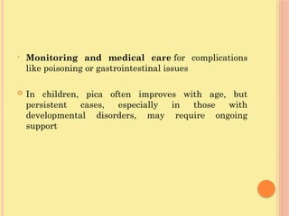 • Monitoring and medical care for complications
like poisoning or gastrointestinal issues
 In children, pica often improves with age, but
persistent cases, especially in those with
developmental disorders, may require ongoing
support
 