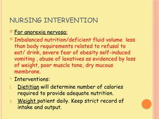 NURSING INTERVENTION
 For anorexia nervosa:
 Imbalanced nutrition/deficient fluid volume less
than body requirements related to refusal to
eat/ drink, severe fear of obesity self-induced
vomiting , abuse of laxatives as evidenced by loss
of weight, poor muscle tone, dry mucous
membrane.
 Interventions:
1. Dietitian will determine number of calories
required to provide adequate nutrition.
2. Weight patient daily. Keep strict record of
intake and output.
 