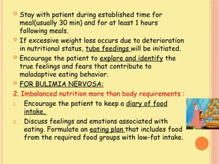  Stay with patient during established time for
meal(usually 30 min) and for at least 1 hours
following meals.
 If excessive weight loss occurs due to deterioration
in nutritional status, tube feedings will be initiated.
 Encourage the patient to explore and identify the
true feelings and fears that contribute to
maladaptive eating behavior.
 FOR BULIMIA NERVOSA:
2. Imbalanced nutrition more than body requirements :
1. Encourage the patient to keep a diary of food
intake.
2. Discuss feelings and emotions associated with
eating. Formulate an eating plan that includes food
from the required food groups with low-fat intake.
 