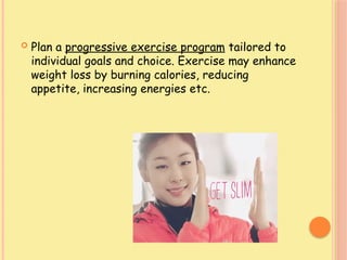  Plan a progressive exercise program tailored to
individual goals and choice. Exercise may enhance
weight loss by burning calories, reducing
appetite, increasing energies etc.
 