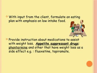  With input from the client, formulate an eating
plan with emphasis on low intake food.
 Provide instruction about medications to assist
with weight loss. Appetite suppressant drugs:
phentermine and other that have weight loss as a
side effect e.g. : fluoxetine, topiramate.
 