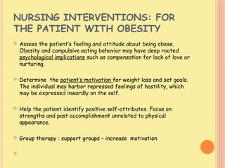 NURSING INTERVENTIONS: FOR
THE PATIENT WITH OBESITY
 Assess the patient’s feeling and attitude about being obese.
Obesity and compulsive eating behavior may have deep rooted
psychological implications such as compensation for lack of love or
nurturing.
 Determine the patient’s motivation for weight loss and set goals.
The individual may harbor repressed feelings of hostility, which
may be expressed inwardly on the self.
 Help the patient identify positive self-attributes. Focus on
strengths and past accomplishment unrelated to physical
appearance.
 Group therapy : support groups – increase motivation

 