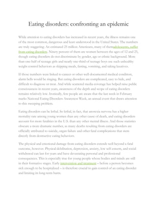 Eating disorders: confronting an epidemic
While attention to eating disorders has increased in recent years, the illness remains one
of the most common, dangerous and least understood in the United States. The numbers
are truly staggering: An estimated 25 million Americans, many of themadolescents, suffer
from eating disorders. Ninety percent of them are women between the ages of 12 and 25,
though eating disorders do not discriminate by gender, age or ethnic background. More
than one-half of teenage girls and nearly one-third of teenage boys use such unhealthy
weight control behaviors as skipping meals, fasting, vomiting, and taking laxatives.
If those numbers were linked to cancer or other well-documented medical condition,
alarm bells would be ringing. But eating disorders are complicated, easy to hide, and
difficult to diagnose or treat. And while scattered media coverage has helped raise public
consciousness in recent years, awareness of the depth and scope of eating disorders
remains relatively low. Ironically, few people are aware that the last week in February
marks National Eating Disorders Awareness Week, an annual event that draws attention
to this sweeping problem.
Eating disorders can be lethal. So lethal, in fact, that anorexia nervosa has a higher
mortality rate among young women than any other cause of death, and eating disorders
account for more fatalities in the U.S. than any other mental illness. And those statistics
obscure a more dramatic number, as many deaths resulting from eating disorders are
officially attributed to suicide, organ failure and other fatal complications that stem
directly from destructive eating behaviors.
The physical and emotional damage from eating disorders extends well beyond a fatal
outcome, however. Physical debilitation, depression, anxiety, low self-esteem, and social
withdrawal can last for years and have devastating personal and professional
consequences. This is especially true for young people whose bodies and minds are still
in their formative stages. Early intervention and treatment – before a person becomes
sick enough to be hospitalized – is therefore crucial to gain control of an eating disorder
and limiting its long-term harm.
 