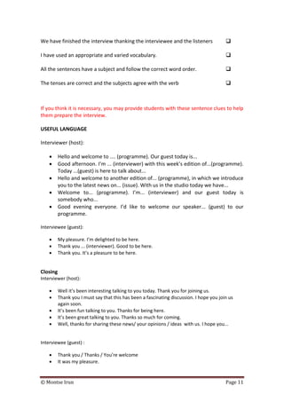 © Montse Irun Page 11
We have finished the interview thanking the interviewee and the listeners 
I have used an appropriate and varied vocabulary. 
All the sentences have a subject and follow the correct word order. 
The tenses are correct and the subjects agree with the verb 
If you think it is necessary, you may provide students with these sentence clues to help
them prepare the interview.
USEFUL LANGUAGE
Interviewer (host):
• Hello and welcome to .... (programme). Our guest today is...
• Good afternoon. I’m ... (interviewer) with this week’s edition of...(programme).
Today ...(guest) is here to talk about...
• Hello and welcome to another edition of... (programme), in which we introduce
you to the latest news on... (issue). With us in the studio today we have...
• Welcome to... (programme). I’m... (interviewer) and our guest today is
somebody who...
• Good evening everyone. I’d like to welcome our speaker... (guest) to our
programme.
Interviewee (guest):
• My pleasure. I’m delighted to be here.
• Thank you ... (interviewer). Good to be here.
• Thank you. It’s a pleasure to be here.
Closing
Interviewer (host):
• Well it’s been interesting talking to you today. Thank you for joining us.
• Thank you I must say that this has been a fascinating discussion. I hope you join us
again soon.
• It’s been fun talking to you. Thanks for being here.
• It’s been great talking to you. Thanks so much for coming.
• Well, thanks for sharing these news/ your opinions / ideas with us. I hope you...
Interviewee (guest) :
• Thank you / Thanks / You’re welcome
• It was my pleasure.
 