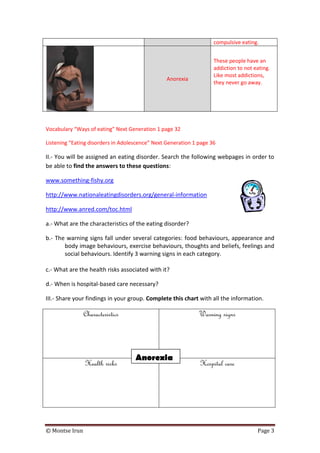 © Montse Irun Page 3
compulsive eating.
Anorexia
These people have an
addiction to not eating.
Like most addictions,
they never go away.
Vocabulary “Ways of eating” Next Generation 1 page 32
Listening “Eating disorders in Adolescence” Next Generation 1 page 36
II.- You will be assigned an eating disorder. Search the following webpages in order to
be able to find the answers to these questions:
www.something-fishy.org
http://www.nationaleatingdisorders.org/general-information
http://www.anred.com/toc.html
a.- What are the characteristics of the eating disorder?
b.- The warning signs fall under several categories: food behaviours, appearance and
body image behaviours, exercise behaviours, thoughts and beliefs, feelings and
social behaviours. Identify 3 warning signs in each category.
c.- What are the health risks associated with it?
d.- When is hospital-based care necessary?
III.- Share your findings in your group. Complete this chart with all the information.
Characteristics Warning signs
Health risks Hospital care
Anorexia
 