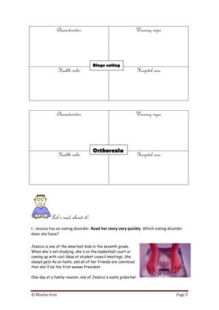 © Montse Irun Page 5
Characteristics Warning signs
Health risks Hospital care
Characteristics Warning signs
Health risks Hospital care
Let’s read about it!
I.- Jessica has an eating disorder. Read her story very quickly. Which eating disorder
does she have?
Jessica is one of the smartest kids in the seventh grade.
When she's not studying, she's on the basketball court or
coming up with cool ideas at student council meetings. She
always gets As on tests, and all of her friends are convinced
that she'll be the first woman President.
One day at a family reunion, one of Jessica's aunts grabs her
Binge eating
Orthorexia
 