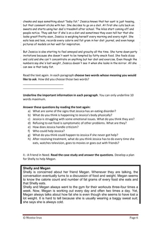 © Montse Irun Page 6
cheeks and says something about "baby fat." Jessica knows that her aunt is just teasing,
but that comment sticks with her. She decides to go on a diet. At first she cuts back on
sweets and starts using her dad's treadmill after school. The kilos start coming off and
people notice. They ask her if she's on a diet and sometimes they even tell her that she
looks great! Pretty soon, Jessica is weighing herself every morning and every night. She
eats less and less, records every calorie and fat gram in her diet journal, and even hangs
pictures of models on her wall for inspiration.
But Jessica is also starting to feel annoyed and grouchy all the time. She turns down party
invitations because she doesn't want to be tempted by fatty snack food. She feels dizzy
and cold and she can't concentrate on anything but her diet and exercise. Even though the
numbers say she's lost weight, Jessica doesn't see it when she looks in the mirror. All she
can see is that baby fat.
Read the text again. In each paragraph choose two words whose meaning you would
like to ask. How did you choose those two words?
_________________________
_________________________
Underline the important information in each paragraph. You can only underline 10
words maximum.
Answer these questions by reading the text again:
a) What are some of the signs that Jessica has an eating disorder?
b) What do you think is happening to Jessica’s body physically?
c) Jessica is struggling with some emotional issues. What do you think they are?
d) Refusing to eat food is symptomatic of other problems. What are they?
e) How does Jessica handle criticism?
f) Who could help Jessica?
g) What do you think could happen to Jessica if she never got help?
h) After receiving treatment, what do you think Jessica has to do every time she
eats, watches television, goes to movies or goes out with friends?
II.- A Friend in Need. Read the case study and answer the questions. Develop a plan
for Shelly to help Megan.
Shelly and Megan
Shelly is concerned about her friend Megan. Whenever they are talking, the
conversation eventually turns to a discussion of food and weight. Megan seems
to know the calorie count and number of fat grams of every food she eats and
that Shelly eats.
Shelly and Megan always went to the gym for their workouts three-four times a
week. Now, Megan is working out every day and often two times a day. Yet,
Megan always talks about how fat she is even though she seems to have lost a
lot weight. It is hard to tell because she is usually wearing a baggy sweat suit;
she says she is always cold.
 