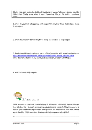 © Montse Irun Page 7
Shelly has also noticed a bottle of laxatives in Megan’s locker; Megan tried to
hide it but Shelly knew what it was. Yesterday, Megan fainted in chemistry
class.
1. What do you think is happening with Megan? Identify five things that indicate there
is a problem.
2. What should Shelly do? Identify three things she could do to help Megan
3. Read the guidelines for what to say to a friend struggling with an eating disorder on
http://kidshealth.org/teen/food_fitness/problems/friend_eating_disorder.html#.
Write 2 statements that Shelly could use to start a conversation with Megan.
4. How can Shelly help Megan?
Let’s listen about it!
SANE Australia is a national charity helping all Australians affected by mental illnesses
lead a better life – through campaigning, education and research. They interviewed a
doctor specialised in eating disorders and uploaded the interview on their web for the
general public. Which questions do you think the interviewer will ask him?
1.- .......................................................................................................................................
 