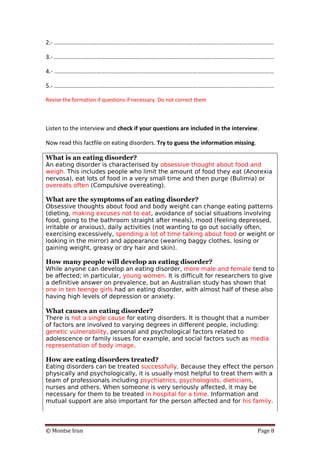 © Montse Irun Page 8
2.- .......................................................................................................................................
3.- .......................................................................................................................................
4.- .......................................................................................................................................
5.- .......................................................................................................................................
Revise the formation if questions if necessary. Do not correct them
Listen to the interview and check if your questions are included in the interview.
Now read this factfile on eating disorders. Try to guess the information missing.
What is an eating disorder?
An eating disorder is characterised by obsessive thought about food and
weigh. This includes people who limit the amount of food they eat (Anorexia
nervosa), eat lots of food in a very small time and then purge (Bulimia) or
overeats often (Compulsive overeating).
What are the symptoms of an eating disorder?
Obsessive thoughts about food and body weight can change eating patterns
(dieting, making excuses not to eat, avoidance of social situations involving
food, going to the bathroom straight after meals), mood (feeling depressed,
irritable or anxious), daily activities (not wanting to go out socially often,
exercising excessively, spending a lot of time talking about food or weight or
looking in the mirror) and appearance (wearing baggy clothes, losing or
gaining weight, greasy or dry hair and skin).
How many people will develop an eating disorder?
While anyone can develop an eating disorder, more male and female tend to
be affected; in particular, young women. It is difficult for researchers to give
a definitive answer on prevalence, but an Australian study has shown that
one in ten teenge girls had an eating disorder, with almost half of these also
having high levels of depression or anxiety.
What causes an eating disorder?
There is not a single cause for eating disorders. It is thought that a number
of factors are involved to varying degrees in different people, including:
genetic vulnerability, personal and psychological factors related to
adolescence or family issues for example, and social factors such as media
representation of body image.
How are eating disorders treated?
Eating disorders can be treated successfully. Because they effect the person
physically and psychologically, it is usually most helpful to treat them with a
team of professionals including psychiatrics, psychologists, dieticians,
nurses and others. When someone is very seriously affected, it may be
necessary for them to be treated in hospital for a time. Information and
mutual support are also important for the person affected and for his family.
 