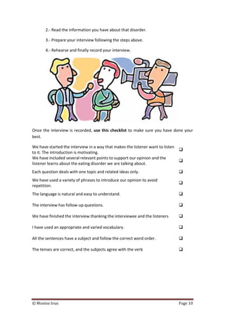 © Montse Irun Page 10
2.- Read the information you have about that disorder.
3.- Prepare your interview following the steps above.
4.- Rehearse and finally record your interview.
Once the interview is recorded, use this checklist to make sure you have done your
best.
We have started the interview in a way that makes the listener want to listen
to it. The introduction is motivating.

We have included several relevant points to support our opinion and the
listener learns about the eating disorder we are talking about.

Each question deals with one topic and related ideas only. 
We have used a variety of phrases to introduce our opinion to avoid
repetition.

The language is natural and easy to understand. 
The interview has follow-up questions. 
We have finished the interview thanking the interviewee and the listeners 
I have used an appropriate and varied vocabulary. 
All the sentences have a subject and follow the correct word order. 
The tenses are correct, and the subjects agree with the verb 
 