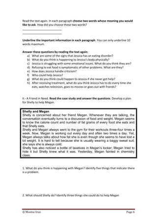 © Montse Irun Page 6
Read the text again. In each paragraph choose two words whose meaning you would
like to ask. How did you choose those two words?
_________________________
_________________________
Underline the important information in each paragraph. You can only underline 10
words maximum.
Answer these questions by reading the text again:
a) What are some of the signs that Jessica has an eating disorder?
b) What do you think is happening to Jessica’s body physically?
c) Jessica is struggling with some emotional issues. What do you think they are?
d) Refusing to eat food is symptomatic of other problems. What are they?
e) How does Jessica handle criticism?
f) Who could help Jessica?
g) What do you think could happen to Jessica if she never got help?
h) After receiving treatment, what do you think Jessica has to do every time she
eats, watches television, goes to movies or goes out with friends?
II.- A Friend in Need. Read the case study and answer the questions. Develop a plan
for Shelly to help Megan.
Shelly and Megan
Shelly is concerned about her friend Megan. Whenever they are talking, the
conversation eventually turns to a discussion of food and weight. Megan seems
to know the calorie count and number of fat grams of every food she eats and
that Shelly eats.
Shelly and Megan always went to the gym for their workouts three-four times a
week. Now, Megan is working out every day and often two times a day. Yet,
Megan always talks about how fat she is even though she seems to have lost a
lot weight. It is hard to tell because she is usually wearing a baggy sweat suit;
she says she is always cold.
Shelly has also noticed a bottle of laxatives in Megan’s locker; Megan tried to
hide it but Shelly knew what it was. Yesterday, Megan fainted in chemistry
class.
1. What do you think is happening with Megan? Identify five things that indicate there
is a problem.
2. What should Shelly do? Identify three things she could do to help Megan
 