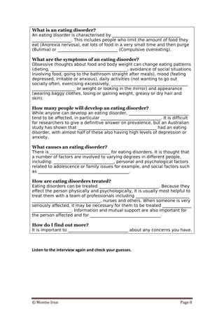 © Montse Irun Page 8
What is an eating disorder?
An eating disorder is characterised by _________________________________
___________________. This includes people who limit the amount of food they
eat (Anorexia nervosa), eat lots of food in a very small time and then purge
(Bulimia) or _____________________________ (Compulsive overeating).
What are the symptoms of an eating disorder?
Obsessive thoughts about food and body weight can change eating patterns
(dieting, _____________________________________, avoidance of social situations
involving food, going to the bathroom straight after meals), mood (feeling
depressed, irritable or anxious), daily activities (not wanting to go out
socially often, exercising excessively, _____________________________________
_____________________ or weight or looking in the mirror) and appearance
(wearing baggy clothes, losing or gaining weight, greasy or dry hair and
skin).
How many people will develop an eating disorder?
While anyone can develop an eating disorder, _____________________________
tend to be affected, in particular _____________________________. It is difficult
for researchers to give a definitive answer on prevalence, but an Australian
study has shown that ______________________________________ had an eating
disorder, with almost half of these also having high levels of depression or
anxiety.
What causes an eating disorder?
There is _____________________________ for eating disorders. It is thought that
a number of factors are involved to varying degrees in different people,
including: _____________________________, personal and psychological factors
related to adolescence or family issues for example, and social factors such
as ____________________________________________.
How are eating disorders treated?
Eating disorders can be treated _____________________________. Because they
effect the person physically and psychologically, it is usually most helpful to
treat them with a team of professionals including __________________________
_________________________________, nurses and others. When someone is very
seriously affected, it may be necessary for them to be treated ______________
___________________. Information and mutual support are also important for
the person affected and for __________________________________.
How do I find out more?
It is important to _____________________________ about any concerns you have.
Listen to the interview again and check your guesses.
 