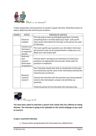 © Montse Irun Page 9
What’s in an interview?
It takes preparation and persistence to conduct a good interview. Read these pieces of
advice. Match the title and the piece of advice.
STEPS TITLE PIECES OF ADVICE
Check for
mistakes
The only way to come up with good questions is to know
everything there is to know about your topic. Look up the
most recent information for the topic or the person you wish
to interview
Conduct your
interview in
an organized
manner
The more specific your questions are, the better! And never
ask questions that can be answered with a simple yes or no.
Make your interviewee talk!
Read over
your
research
Write down
10 questions
The last step in carrying out an interview is to check your
questions are appropriate and accurate. Word order for
questions is important.
Research,
research,
research
Your interview should start with an introduction to the topic.
You should also say the name of the interviewee and why the
interview was carried out.
Conduct the interview with the questions you have prepared.
Listen to the interviewee’s answer and ask follow up
questions.
Thank the person for his time when the interview ends.
Now you do it!
You have been asked to interview a person from school who has suffered an eating
disorder. The interview is going to be uploaded on the school webpage so you need
to record it.
In pairs, record the interview.
1.- Choose which eating disorder the interviewee has suffered from.
 