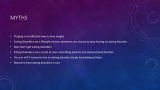 MYTHS
• Purging is an effective way to lose weight
• Eating Disorders are a lifestyle choice; someone can choose to stop having an eating disorder.
• Men don’t get eating disorders
• Eating Disorders are a result of over controlling parents and dysfunctional families
• You can tell if someone has an eating disorder simply by looking at them
• Recovery from eating disorders is rare
 