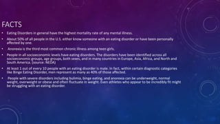 FACTS
• Eating Disorders in general have the highest mortality rate of any mental illness.
• About 50% of all people in the U.S. either know someone with an eating disorder or have been personally
affected by one.
• Anorexia is the third most common chronic illness among teen girls.
• People in all socioeconomic levels have eating disorders. The disorders have been identified across all
socioeconomic groups, age groups, both sexes, and in many countries in Europe, Asia, Africa, and North and
South America. (source: NEDA)
• At least 1 out of every 10 people with an eating disorder is male. In fact, within certain diagnostic categories
like Binge Eating Disorder, men represent as many as 40% of those affected.
• People with severe disorders including bulimia, binge eating, and anorexia can be underweight, normal
weight, overweight or obese and often fluctuate in weight. Even athletes who appear to be incredibly fit might
be struggling with an eating disorder.
 