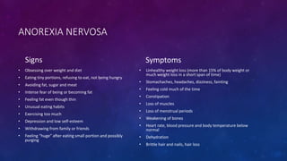 ANOREXIA NERVOSA
Signs
• Obsessing over weight and diet
• Eating tiny portions, refusing to eat, not being hungry
• Avoiding fat, sugar and meat
• Intense fear of being or becoming fat
• Feeling fat even though thin
• Unusual eating habits
• Exercising too much
• Depression and low self-esteem
• Withdrawing from family or friends
• Feeling “huge” after eating small portion and possibly
purging
Symptoms
• Unhealthy weight loss (more than 15% of body weight or
much weight loss in a short span of time)
• Stomachaches, headaches, dizziness, fainting
• Feeling cold much of the time
• Constipation
• Loss of muscles
• Loss of menstrual periods
• Weakening of bones
• Heart rate, blood pressure and body temperature below
normal
• Dehydration
• Brittle hair and nails, hair loss
 